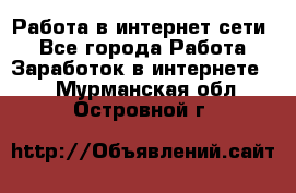 Работа в интернет сети. - Все города Работа » Заработок в интернете   . Мурманская обл.,Островной г.